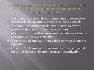 









Efeito negativo dos valores dominantes da sociedade
majoritária (baixa auto-estima por exclusão social)
Pressão do entorno, especialmente sobre as jovens
mulheres (preconceitos de raça e gênero)
Melhora da auto-estima num ambiente impermeável a
preconceitos de raça e gênero
Construção de uma auto-imagem positiva pelo mérito
esportivo
Construção de uma auto-imagem positiva pelo papel
no grupo (funções de apoio técnico e organizativo)

 