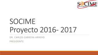 SOCIME
Proyecto 2016- 2017
DR. CARLOS CABRERA ARROYO
PRESIDENTE
 