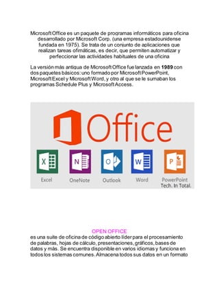 MicrosoftOffice es un paquete de programas informáticos para oficina
desarrollado por Microsoft Corp. (una empresa estadounidense
fundada en 1975). Se trata de un conjunto de aplicaciones que
realizan tareas ofimáticas, es decir, que permiten automatizar y
perfeccionar las actividades habituales de una oficina
La versión más antigua de MicrosoftOffice fue lanzada en 1989 con
dos paquetes básicos:uno formado por MicrosoftPowerPoint,
MicrosoftExcel y MicrosoftWord,y otro al que se le sumaban los
programas Schedule Plus y MicrosoftAccess.
OPEN OFFICE
es una suite de oficina de código abierto líderpara el procesamiento
de palabras, hojas de cálculo, presentaciones,gráficos,bases de
datos y más. Se encuentra disponible en varios idiomas y funciona en
todos los sistemas comunes.Almacena todos sus datos en un formato
 