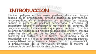 INTRODUCCION
Eliminar peligros en los casos posibles, disminuir riesgos
propios de la organización, creando sentido de pertenencia,
responsabilidad en el trabajador por su lugar de trabajo,
reducir el número de personal accidentado o enfermo, el
ausentismo laboral y aumentar la motivación del personal. El
programa aporta los elementos que permiten identificar los
peligros derivados de los riesgos de seguridad, orden y limpieza
presentes en cada una de las áreas, así como también, de
promover los controles en la fuente, en el medio y en el
trabajador, con el fin de obtener ambientes de trabajo seguros
y competitivos que promuevan el bienestar físico y psico-social,
la productividad de la institución, evitando al máximo la
ocurrencia de posibles accidentes de trabajo.
 
