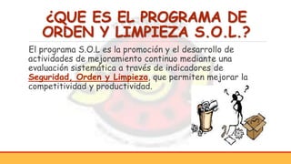 ¿QUE ES EL PROGRAMA DE
ORDEN Y LIMPIEZA S.O.L.?
El programa S.O.L es la promoción y el desarrollo de
actividades de mejoramiento continuo mediante una
evaluación sistemática a través de indicadores de
Seguridad, Orden y Limpieza, que permiten mejorar la
competitividad y productividad.
 