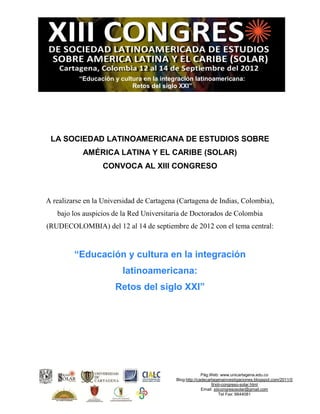 “Educación y cultura en la integración latinoamericana:
                            Retos del siglo XXI”




 LA SOCIEDAD LATINOAMERICANA DE ESTUDIOS SOBRE
            AMÉRICA LATINA Y EL CARIBE (SOLAR)
                  CONVOCA AL XIII CONGRESO



A realizarse en la Universidad de Cartagena (Cartagena de Indias, Colombia),
   bajo los auspicios de la Red Universitaria de Doctorados de Colombia
(RUDECOLOMBIA) del 12 al 14 de septiembre de 2012 con el tema central:


         “Educación y cultura en la integración
                         latinoamericana:
                       Retos del siglo XXI”




                                                         Pág.Web: www.unicartagena.edu.co
                                           Blog:http://cadecartagenainvestigaciones.blogspot.com/2011/0
                                                              9/xiii-congreso-solar.html
                                                         Email: xiiicongresosolar@gmail.com
                                                                    Tel Fax: 6644081
 