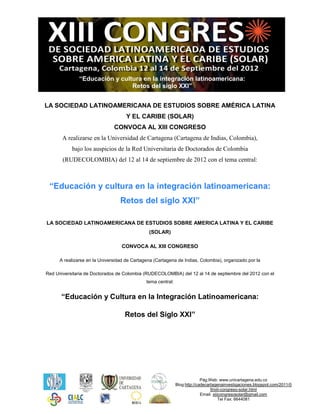 “Educación y cultura en la integración latinoamericana:
                                Retos del siglo XXI”


LA SOCIEDAD LATINOAMERICANA DE ESTUDIOS SOBRE AMÉRICA LATINA
                                     Y EL CARIBE (SOLAR)
                               CONVOCA AL XIII CONGRESO
       A realizarse en la Universidad de Cartagena (Cartagena de Indias, Colombia),
           bajo los auspicios de la Red Universitaria de Doctorados de Colombia
       (RUDECOLOMBIA) del 12 al 14 de septiembre de 2012 con el tema central:



 “Educación y cultura en la integración latinoamericana:
                                  Retos del siglo XXI”

LA SOCIEDAD LATINOAMERICANA DE ESTUDIOS SOBRE AMERICA LATINA Y EL CARIBE
                                               (SOLAR)

                                   CONVOCA AL XIII CONGRESO

      A realizarse en la Universidad de Cartagena (Cartagena de Indias, Colombia), organizado por la

Red Universitaria de Doctorados de Colombia (RUDECOLOMBIA) del 12 al 14 de septiembre del 2012 con el
                                              tema central:


      “Educación y Cultura en la Integración Latinoamericana:

                                    Retos del Siglo XXI”




                                                                            Pág.Web: www.unicartagena.edu.co
                                                              Blog:http://cadecartagenainvestigaciones.blogspot.com/2011/0
                                                                                 9/xiii-congreso-solar.html
                                                                            Email: xiiicongresosolar@gmail.com
                                                                                       Tel Fax: 6644081
 