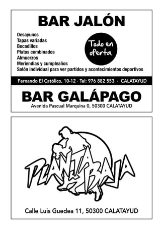 BAR JALÓN
Desayunos
                                     Todo en
Tapas variadas
Bocadillos
Platos combinados                     oferta
Almuerzos
Meriendias y cumpleaños
Salón individual para ver partidos y acontecimientos deportivos

Fernando El Católico, 10-12 · Tel: 976 882 553 · CALATAYUD


  BAR GALÁPAGO
      Avenida Pascual Marquina 0, 50300 CALATAYUD




   Calle Luis Guedea 11, 50300 CALATAYUD
 