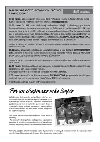 SÁBADO 13 DE AGOSTO.- NOTA MENTAL: “HOY VOY
                                                                                      día 13 de agosto
A DARLO TODO!!!”

17:30 horas.- Concentración en el Local de la Peña, para realizar la foto de familia y efec-
tuar el tradicional reparto de claveles y farias.
19:00 horas.- En 1998, cuatro de los mejores hombres del ejército de Ólvega, que forma-
ban una charanga, fueron encarcelados por un delito que no habían cometido… No tar-
daron en fugarse de la prisión en la que se encontraban recluidos. Hoy, buscados todavía
por el Gobierno, sobreviven como músicos de fortuna. Si tiene usted algún problema y se
los encuentra quizás pueda contratarlos… ratatatatata… LA CHARANGA BULLANGUERA…
Pues bien, acompañando a estos “tipejos” subiremos hasta el Chupinazo.
UNIRME AL GRUPO: “YO TAMBIÉN CREO QUE SI NOS REPRESENTA LA CHARANGA BULLANGUERA EN EUROVI-
SIÓN GANAMOS FIJO”
19.30 horas.- Chupinazo en la Plaza de España (como toda la vida de Dios).
Este año tiene el honor de lanzar el cohete nuestro ﬂamante Peñista del Año, ANTONIO
SADA GÓMEZ (SOLICITUD DE AMISTAD ENVIADA).       ME GUSTA

UNIRME AL GRUPO “YO TAMBIÉN CREO QUE LA CAMISA DEL PEÑISTA DEL AÑO LA HA DISEÑADO AGATHA RUIZ
DE LA PRADA”
22:30 horas.- Cenita en el Local para aguantar la laaaaarga noche. Nuestro cocinero nos
sorprenderá con sus deliciosas viandas.
Después nos iremos a recorrer las calles con nuestra Charanga.
1:00 horas.- Actuación de los pamplonicas SUEÑOS ROTOS, grupo revelación del pop
nacional, que nos presentarán su disco “Vuelo 2609”.       ME GUSTA
A continuación Disco móvil y entre medias Recena.



Por un chupinazo más limpio
La Federación de Interpeñas apela al buen criterio y sen-
tido común de todos los peñistas y participantes de modo
que el Chupinazo que da inicio a las Fiestas de San Roque
pueda recuperar todo el esplendor que merece, desde el
respeto al resto de peñistas, participantes y espectadores
que acuden al mismo. Por ello, quiere realizar las siguien-
tes recomendaciones:

- No lanzar objetos molestos y/o peligrosos (como vidrios o
similares).
- No lanzar al resto de peñistas, participantes y espectadores
sustancias de ningún tipo que puedan alterar el normal desa-
rrollo del acto, antes y después del lanzamiento del Chupinazo.


Asimismo, agradece la Colaboración del Excmo. Ayuntamiento de Calatayud, Fuerzas y Cuerpos de Seguridad y Protec-
ción Civil para el buen desarrollo de este y del resto de actos programados.
 