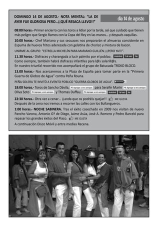 DOMINGO 14 DE AGOSTO.- NOTA MENTAL: “LA DE
                                                                          día 14 de agosto
AYER FUE GLORIOSA PERO…¡¡QUÉ RESACA LLEVO!!”

08:00 horas.- Primer encierro con los toros a lidiar por la tarde, así que cuidado que tienen
más peligro que Sergio Ramos con la Copa del Rey en las manos… y después vaquillas.
10:00 horas.- Chef Mariano y sus secuaces nos prepararán el almuerzo consistente en
Espuma de huevos fritos aderezada con gelatina de chorizo y mixtura de bacon.
UNIRME AL GRUPO: “ESTRELLA MICHELÍN PARA MARIANO GUILLÉN ¡¡¡PERO YA!!!”.
11.30 horas.- Disfraces y charangada a lucir palmito por el poblao.
Como siempre, también habrá disfraces infantiles para l@s solerill@s.
En nuestro triunfal recorrido nos acompañará el grupo de Batucada TROKO BLOCO.
13.00 horas.- Nos acercaremos a la Plaza de España para tomar parte en la “Primera
Guerra de Globos de Agua” contra Peña Rouna.
PEÑA SOLERA TE INVITÓ A EVENTO PÚBLICO “GUERRA GLOBOS DE AGUA”.
18:00 horas.- Toros de Sancho Dávila,                    para Serafín Marín
Oliva Soto                 y Thomas Duﬀau.
22:30 horas.- Otra vez a cenar… ¡¡anda que os podréis quejar!!       ME GUSTA
Después de la cena nos iremos a recorrer las calles con los Bullangueros.
1:00 horas.- NOCHE SABINERA. Tras el éxito cosechado en 2009 nos visitan de nuevo
Pancho Varona, Antonio Gª de Diego, Jaime Asúa, José A. Romero y Pedro Barceló para
repasar los grandes éxitos del Flaco.   ME GUSTA
A continuación Disco Móvil y entre medias Recena.
 