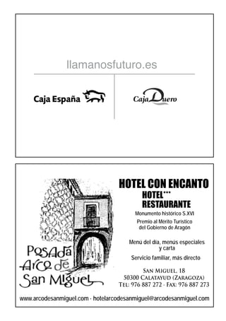 llamanosfuturo.es




                                  HOTEL CON ENCANTO
                                           HOTEL***
                                           RESTAURANTE
                                        Monumento histórico S.XVI
                                        Premio al Mérito Turístico
                                         del Gobierno de Aragón

                                      Menú del día, menús especiales
                                                  y carta
                                      Servicio familiar, más directo

                                           San Miguel, 18
                                   50300 Calatayud (Zaragoza)
                                  Tel: 976 887 272 · Fax: 976 887 273

www.arcodesanmiguel.com · hotelarcodesanmiguel@arcodesanmiguel.com
 
