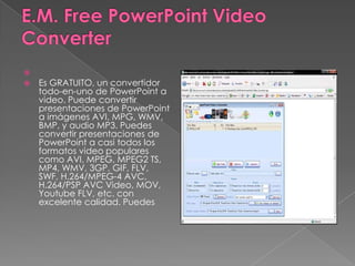E.M. Free PowerPoint Video Converter  Es GRATUITO, un convertidor todo-en-uno de PowerPoint a video. Puede convertir presentaciones de PowerPoint a imágenes AVI, MPG, WMV, BMP, y audio MP3. Puedes convertir presentaciones de PowerPoint a casi todos los formatos video populares como AVI, MPEG, MPEG2 TS, MP4, WMV, 3GP, GIF, FLV, SWF, H.264/MPEG-4 AVC, H.264/PSP AVC Video, MOV, Youtube FLV, etc. con excelente calidad. Puedes  