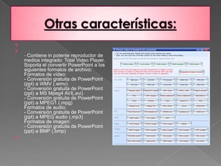 Otras características: - Contiene in potente reproductor de medios integrado: Total Video Player.Soporta el convertir PowerPoint a los siguientes formatos de archivo:Formatos de vídeo:- Conversión gratuita de PowerPoint (ppt) a WMV (.wmv)- Conversión gratuita de PowerPoint (ppt) a MS Mpeg4 AVI(.avi)- Conversión gratuita de PowerPoint (ppt) a MPEG1 (.mpg)Formatos de audio:- Conversión gratuita de PowerPoint (ppt) a MPEG audio (.mp3)Formatos de imagen:- Conversión gratuita de PowerPoint (ppt) a BMP (.bmp) 