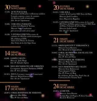 30

dissabte
dissabte

NOVEMBRE
NOVEMBRE

17:25h ACTE INAUGURAL
17:25h ACTE INAUGURAL
Presentació del Pessebre i ienllumenat nadalenc
Presentació del Pessebre enllumenat nadalenc
Cantada conjunta aacàrrec de cantaires
Cantada conjunta càrrec de cantaires
de diferents corals terrassenques
de diferents corals terrassenques
Lloc: Atri de l’Ajuntament
Lloc: Atri de l’Ajuntament

20

divendres
divendres

DESEMBRE
DESEMBRE

16:30 h CERCAVILA
16:30 h CERCAVILA
aacàrrec de la Coral de l’IES Torre del Palau
càrrec de la Coral de l’IES Torre del Palau
Direcció: Jordi Cunillera
Direcció: Jordi Cunillera
Inici: Plaça de les Magnòlies
Inici: Plaça de les Magnòlies

18:00h CERCAVILA NADALENC
18:00h CERCAVILA NADALENC
aacàrrec de la Banda de Terrassa
càrrec de la Banda de Terrassa
Director: Sergi Casademunt
Director: Sergi Casademunt
pels carrers del centre de la ciutat
pels carrers del centre de la ciutat

18:30 h CANTADA CONJUNTA aacàrrec de les corals
18:30 h CANTADA CONJUNTA càrrec de les corals
IES Torre del Palau, pares i imares de l‘IES Torre
IES Torre del Palau, pares mares de l‘IES Torre
del Palau i iVoluntaris de la Creu Roja.
del Palau Voluntaris de la Creu Roja.
Direcció: Lydia Campà
Direcció: Lydia Campà
Lloc: Atri de l’l’Ajuntament
Lloc: Atri de Ajuntament

18:30h CANTADA CONJUNTA aacàrrec de
18:30h CANTADA CONJUNTA càrrec de
cantaires de diferents corals terrassenques
cantaires de diferents corals terrassenques
Hi col·labora: CEM i i
Hi col·labora: CEM
Amics de la Música de Terrassa
Amics de la Música de Terrassa
Lloc: Centre de les Arts Vapor Gran
Lloc: Centre de les Arts Vapor Gran

21

14

dissabte
dissabte

DESEMBRE
DESEMBRE

18:00h GOSPEL VALLÈS
18:00h GOSPEL VALLÈS
Direcció: Julià Monje
Direcció: Julià Monje
Lloc: Pl. Salvador Espriu
Lloc: Pl. Salvador Espriu
18:00h BALLADA NADALENCA DE SARDANES
18:00h BALLADA NADALENCA DE SARDANES
Co-organitza: Agrupació Sardanista ASERT
Co-organitza: Agrupació Sardanista ASERT
Lloc: Pl. Torre del Palau
Lloc: Pl. Torre del Palau
19:30 h 4VEUS. Cor pares i imares del Conservatori
19:30 h 4VEUS. Cor pares mares del Conservatori
Direcció: Miquel Garcia-Clapé
Direcció: Miquel Garcia-Clapé
Lloc: Atri de l’l’Ajuntament
Lloc: Atri de Ajuntament

17

dimarts
dimarts

DESEMBRE
DESEMBRE

20:00 h CORAL ROSSINYOL DE TERRASSA
20:00 h CORAL ROSSINYOL DE TERRASSA
Direcció: Alba Millán
Direcció: Alba Millán
Lloc: Pl. Torre del Palau
Lloc: Pl. Torre del Palau

dissabte
dissabte

DESEMBRE
DESEMBRE

13:15 h ORFEÓ JOVENTUT TERRASSENCA
13:15 h ORFEÓ JOVENTUT TERRASSENCA
Direcció: Lucia Beresova
Direcció: Lucia Beresova
Lloc: Mercat de la Independència
Lloc: Mercat de la Independència
18:00 h CORAL DE PRIMÀRIA ESCOLA EL CIM
18:00 h CORAL DE PRIMÀRIA ESCOLA EL CIM
Direcció: Alba Millán
Direcció: Alba Millán
Lloc: Pl. Torre del Palau
Lloc: Pl. Torre del Palau
19:00 h MASSA CORAL DE TERRASSA
19:00 h MASSA CORAL DE TERRASSA
Direcció: Walter Petersen
Direcció: Walter Petersen
Lloc: Atri de l’Ajuntament
Lloc: Atri de l’Ajuntament
19:30 h VEUS MORMONES DEL VALLÈS
19:30 h VEUS MORMONES DEL VALLÈS
Direcció: Irene Bethencourt
Direcció: Irene Bethencourt
Piano: Joaquim Villalta
Piano: Joaquim Villalta
Lloc: Pl. Primer de Maig
Lloc: Pl. Primer de Maig
Hi col·labora: AV Sant Pere Nord i iAss. de
Hi col·labora: AV Sant Pere Nord Ass. de
Comerciants Eix Terrassa Nord
Comerciants Eix Terrassa Nord

24

dimarts
dimarts

DESEMBRE
DESEMBRE

18:00 h LUDICVOX
18:00 h LUDICVOX
Direcció: Anna Huertas
Direcció: Anna Huertas
Sortida Plaça del Progrés, Pl. Enric Granados,
Sortida Plaça del Progrés, Pl. Enric Granados,
Raval de Montserrat.
Raval de Montserrat.

 