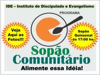 IDE – Instituto de Discipulado e Evangelismo




 Veja                               Sopão
Aqui as                           Quinzenal
Fotos!!!                         às 17:00 hs.




       Alimente essa Idéia!
 