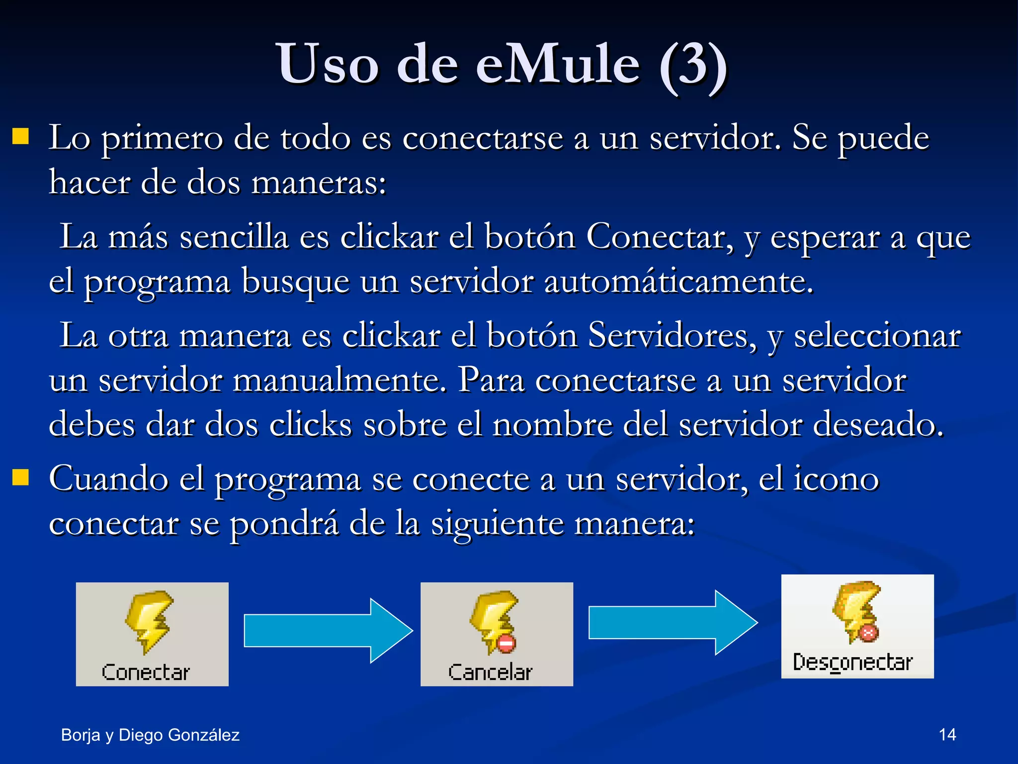 Uso de eMule (3) Lo primero de todo es conectarse a un servidor. Se puede hacer de dos maneras: La más sencilla es clickar el botón Conectar, y esperar a que el programa busque un servidor automáticamente. La otra manera es clickar el botón Servidores, y seleccionar un servidor manualmente. Para conectarse a un servidor debes dar dos clicks sobre el nombre del servidor deseado. Cuando el programa se conecte a un servidor, el icono conectar se pondrá de la siguiente manera: 