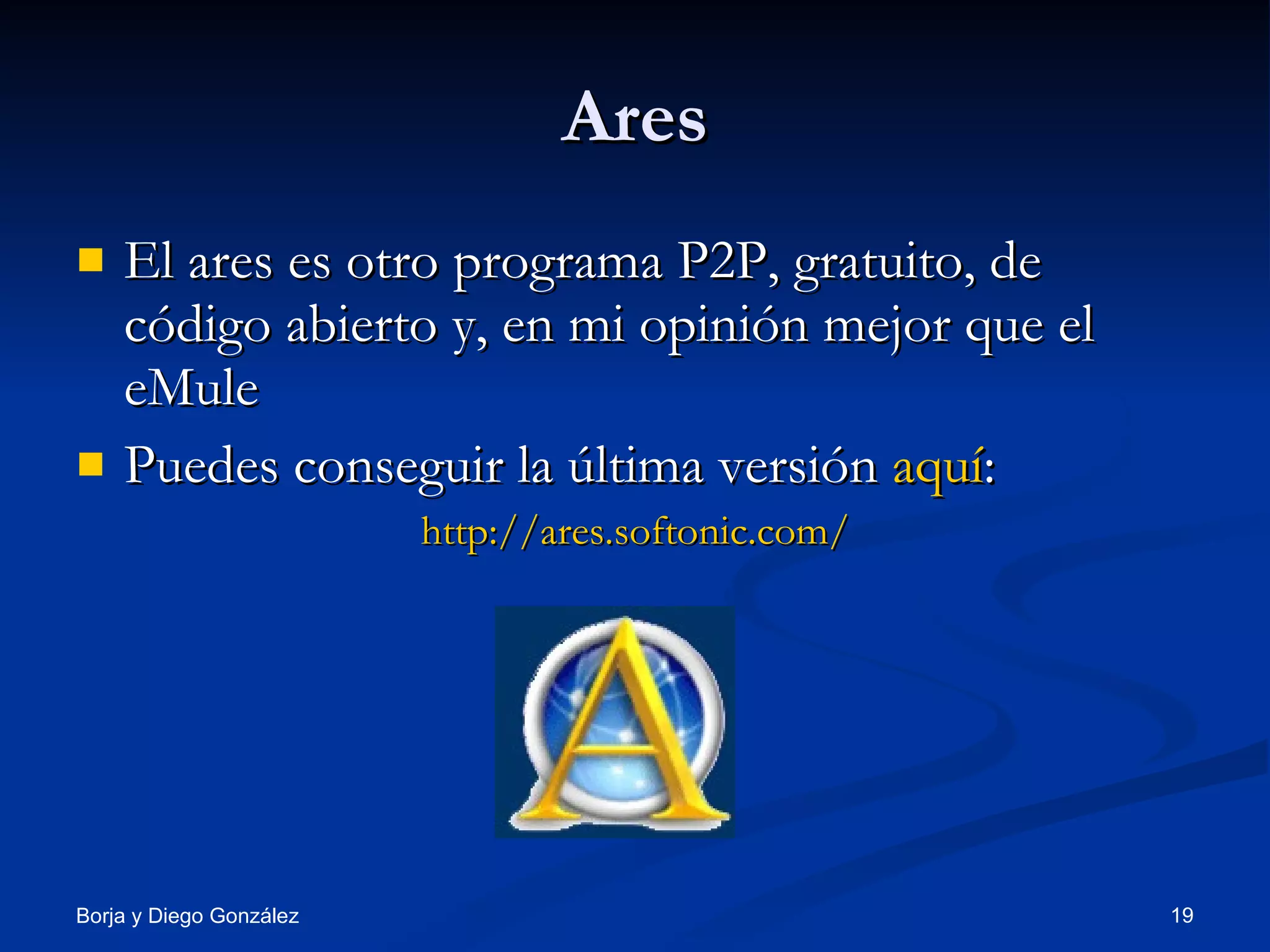 Ares El ares es otro programa P2P, gratuito, de código abierto y, en mi opinión mejor que el eMule Puedes conseguir la última versión  aquí : http://ares.softonic.com/ 