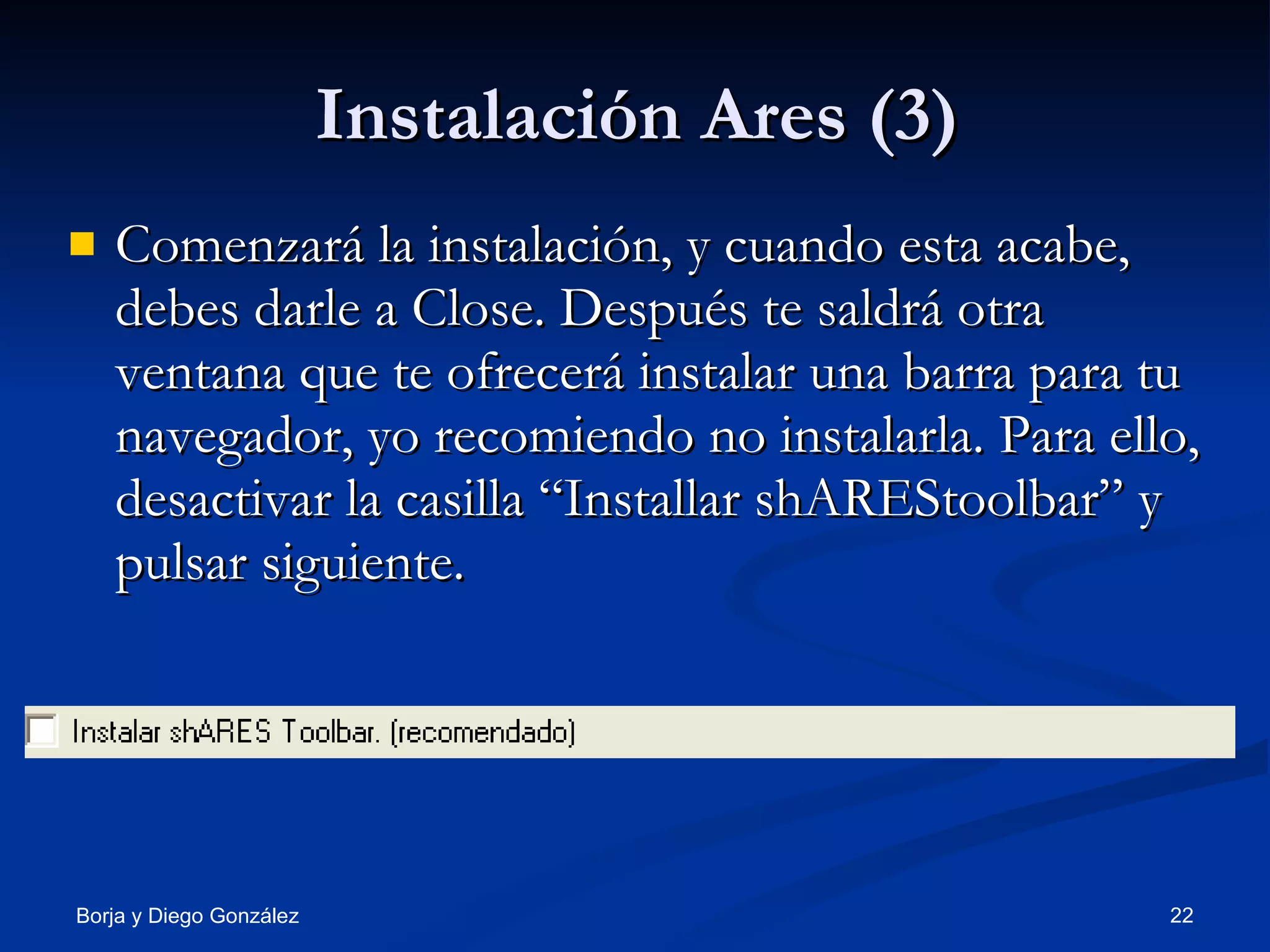 Instalación Ares (3) Comenzará la instalación, y cuando esta acabe, debes darle a Close. Después te saldrá otra ventana que te ofrecerá instalar una barra para tu navegador, yo recomiendo no instalarla. Para ello, desactivar la casilla “Installar shAREStoolbar” y pulsar siguiente. 