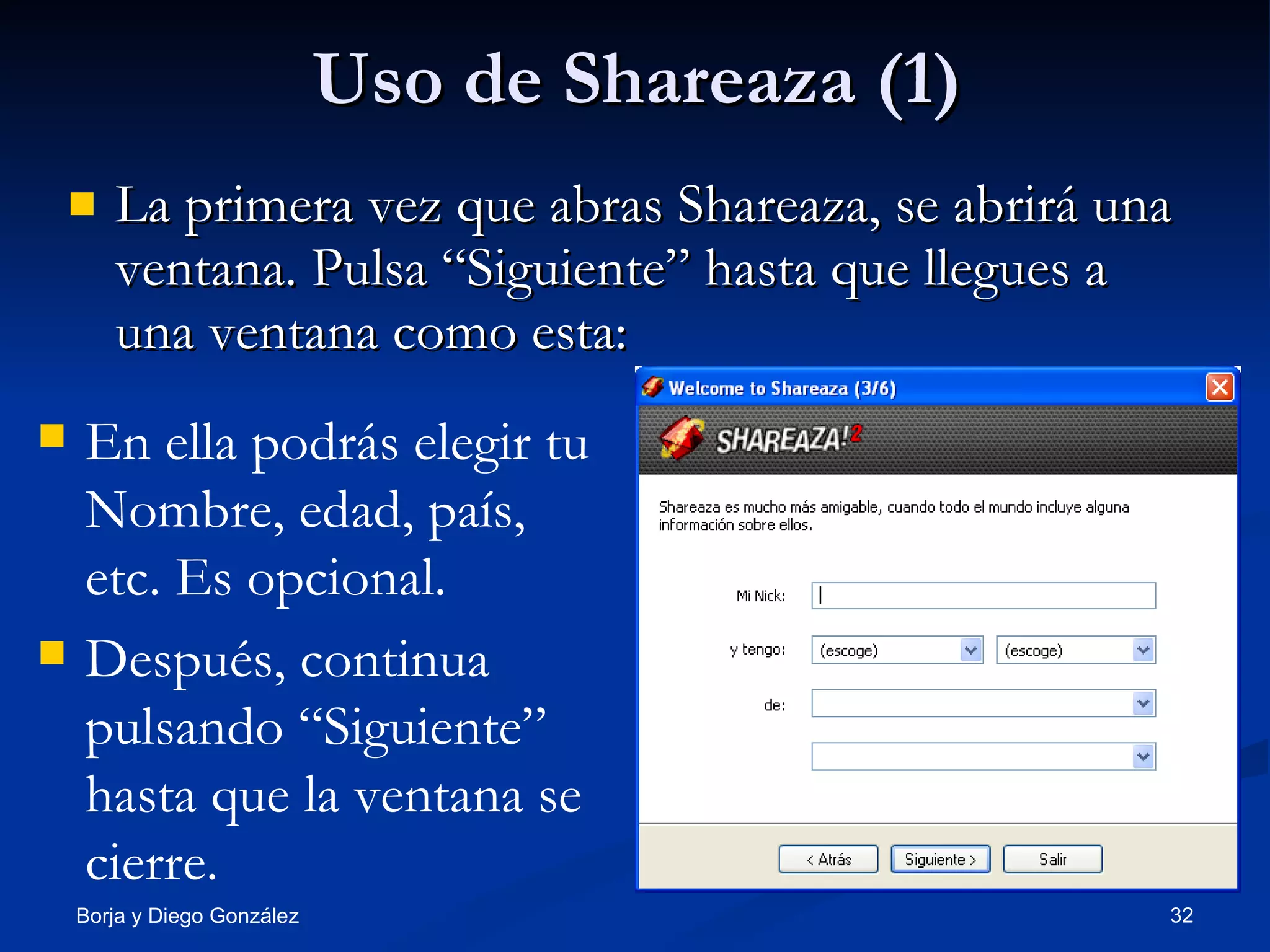 Uso de Shareaza (1) La primera vez que abras Shareaza, se abrirá una ventana. Pulsa “Siguiente” hasta que llegues a una ventana como esta: En ella podrás elegir tu Nombre, edad, país, etc. Es opcional. Después, continua pulsando “Siguiente” hasta que la ventana se cierre. 