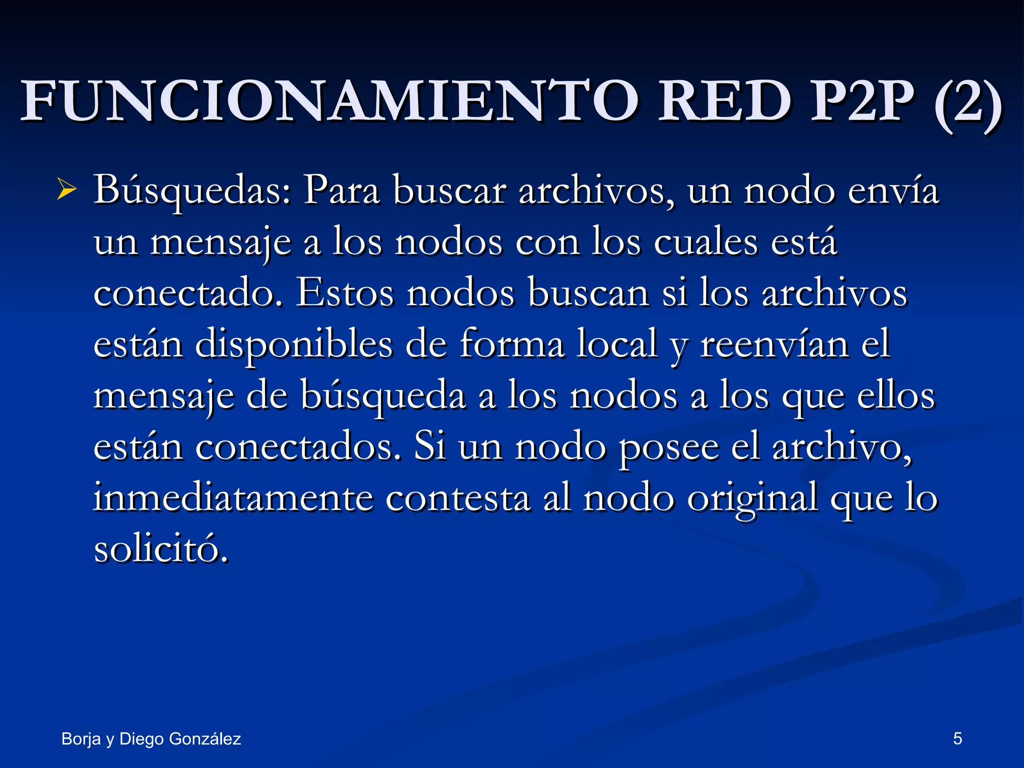 FUNCIONAMIENTO RED P2P (2) Búsquedas: Para buscar archivos, un nodo envía un mensaje a los nodos con los cuales está conectado. Estos nodos buscan si los archivos están disponibles de forma local y reenvían el mensaje de búsqueda a los nodos a los que ellos están conectados. Si un nodo posee el archivo, inmediatamente contesta al nodo original que lo solicitó. 