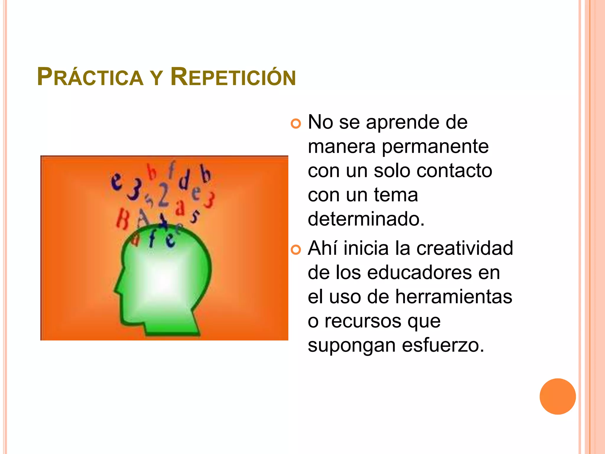 PRÁCTICA Y REPETICIÓN
                     No se aprende de
                      manera permanente
                      con un solo contacto
                      con un tema
                      determinado.
                     Ahí inicia la creatividad
                      de los educadores en
                      el uso de herramientas
                      o recursos que
                      supongan esfuerzo.
 