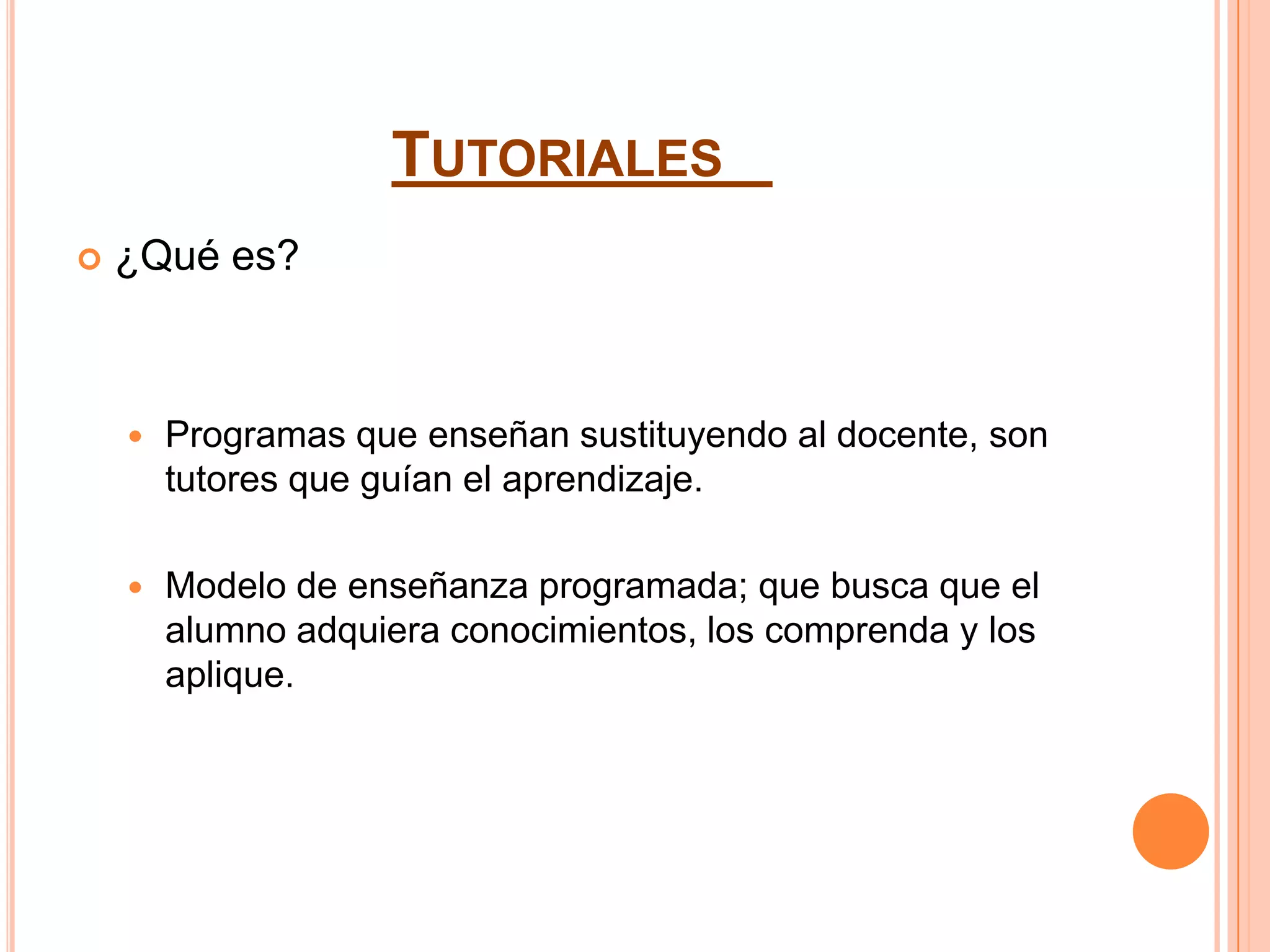 TUTORIALES
   ¿Qué es?



       Programas que enseñan sustituyendo al docente, son
        tutores que guían el aprendizaje.

       Modelo de enseñanza programada; que busca que el
        alumno adquiera conocimientos, los comprenda y los
        aplique.
 