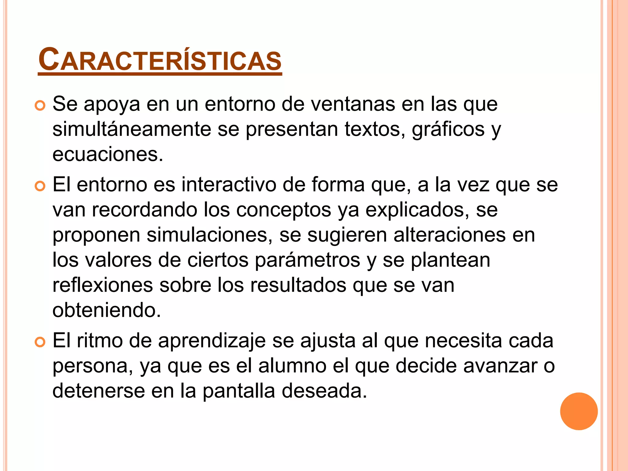 CARACTERÍSTICAS
 Se apoya en un entorno de ventanas en las que
  simultáneamente se presentan textos, gráficos y
  ecuaciones.
 El entorno es interactivo de forma que, a la vez que se
  van recordando los conceptos ya explicados, se
  proponen simulaciones, se sugieren alteraciones en
  los valores de ciertos parámetros y se plantean
  reflexiones sobre los resultados que se van
  obteniendo.
 El ritmo de aprendizaje se ajusta al que necesita cada
  persona, ya que es el alumno el que decide avanzar o
  detenerse en la pantalla deseada.
 