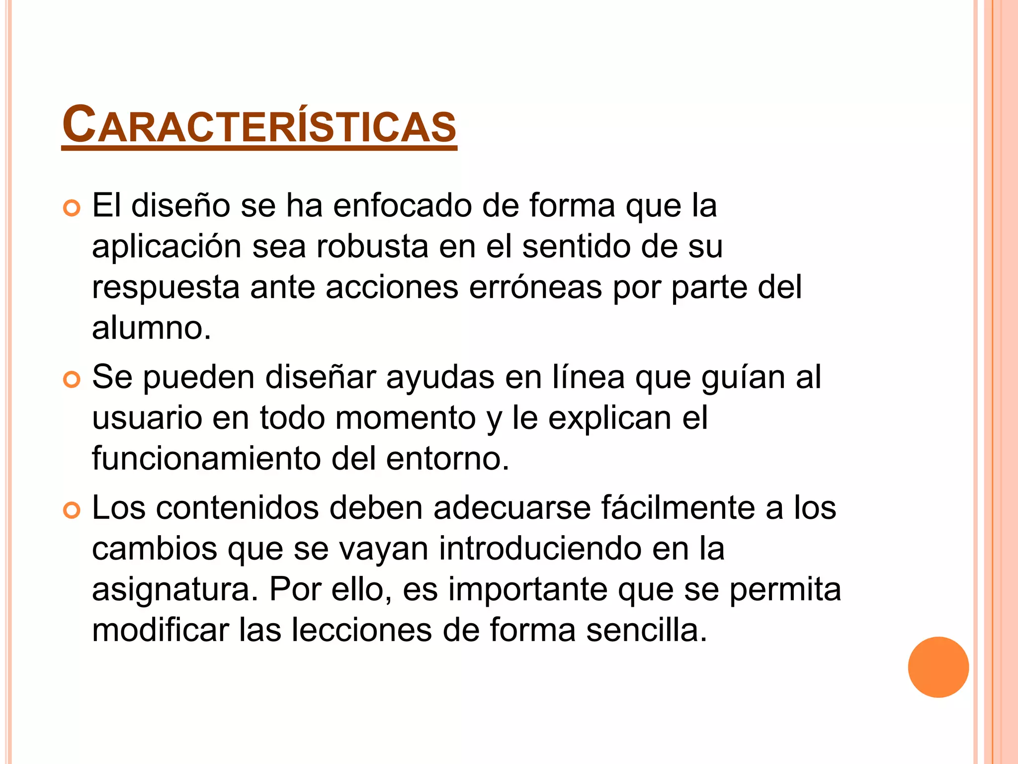 CARACTERÍSTICAS
 El diseño se ha enfocado de forma que la
  aplicación sea robusta en el sentido de su
  respuesta ante acciones erróneas por parte del
  alumno.
 Se pueden diseñar ayudas en línea que guían al
  usuario en todo momento y le explican el
  funcionamiento del entorno.
 Los contenidos deben adecuarse fácilmente a los
  cambios que se vayan introduciendo en la
  asignatura. Por ello, es importante que se permita
  modificar las lecciones de forma sencilla.
 