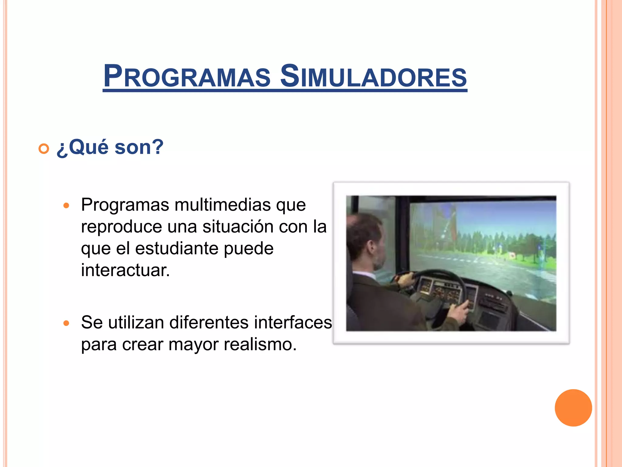 PROGRAMAS SIMULADORES

   ¿Qué son?

       Programas multimedias que
        reproduce una situación con la
        que el estudiante puede
        interactuar.

       Se utilizan diferentes interfaces
        para crear mayor realismo.
 