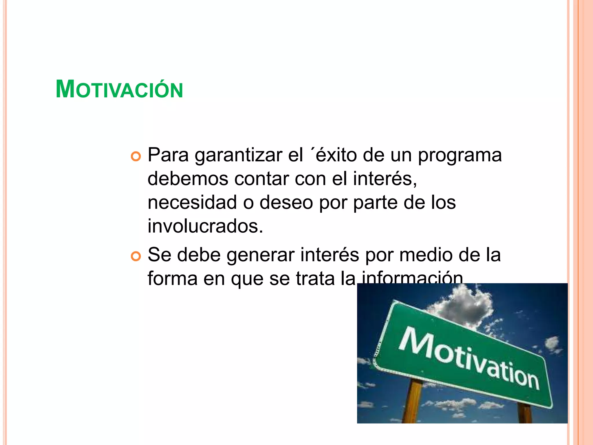 MOTIVACIÓN

      Para garantizar el ´éxito de un programa
       debemos contar con el interés,
       necesidad o deseo por parte de los
       involucrados.
      Se debe generar interés por medio de la
       forma en que se trata la información
 