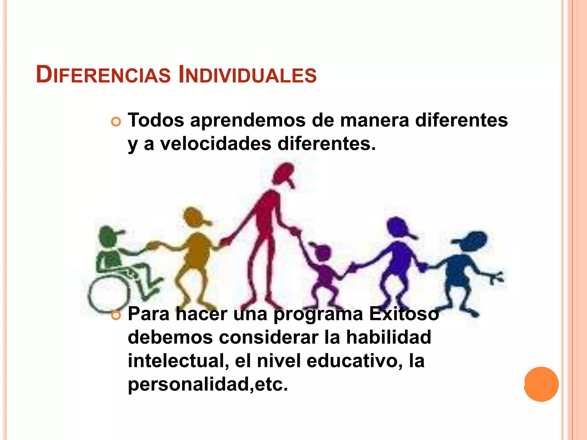 DIFERENCIAS INDIVIDUALES
         Todos aprendemos de manera diferentes
          y a velocidades diferentes.




         Para hacer una programa Exitoso
          debemos considerar la habilidad
          intelectual, el nivel educativo, la
          personalidad,etc.
 