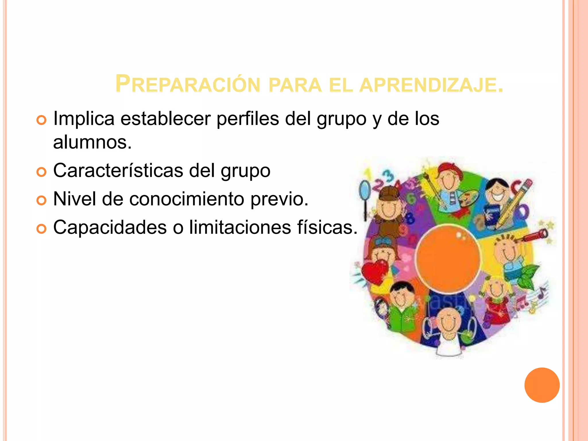 PREPARACIÓN PARA EL APRENDIZAJE.
 Implica establecer perfiles del grupo y de los
  alumnos.
 Características del grupo

 Nivel de conocimiento previo.

 Capacidades o limitaciones físicas.
 