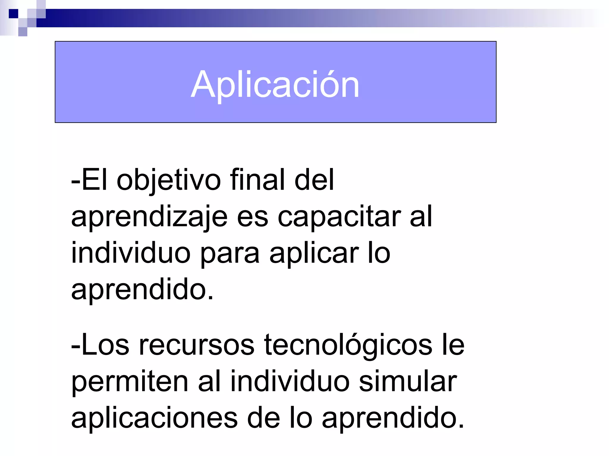 Aplicación

-El objetivo final del
aprendizaje es capacitar al
individuo para aplicar lo
aprendido.
-Los recursos tecnológicos le
permiten al individuo simular
aplicaciones de lo aprendido.
 
