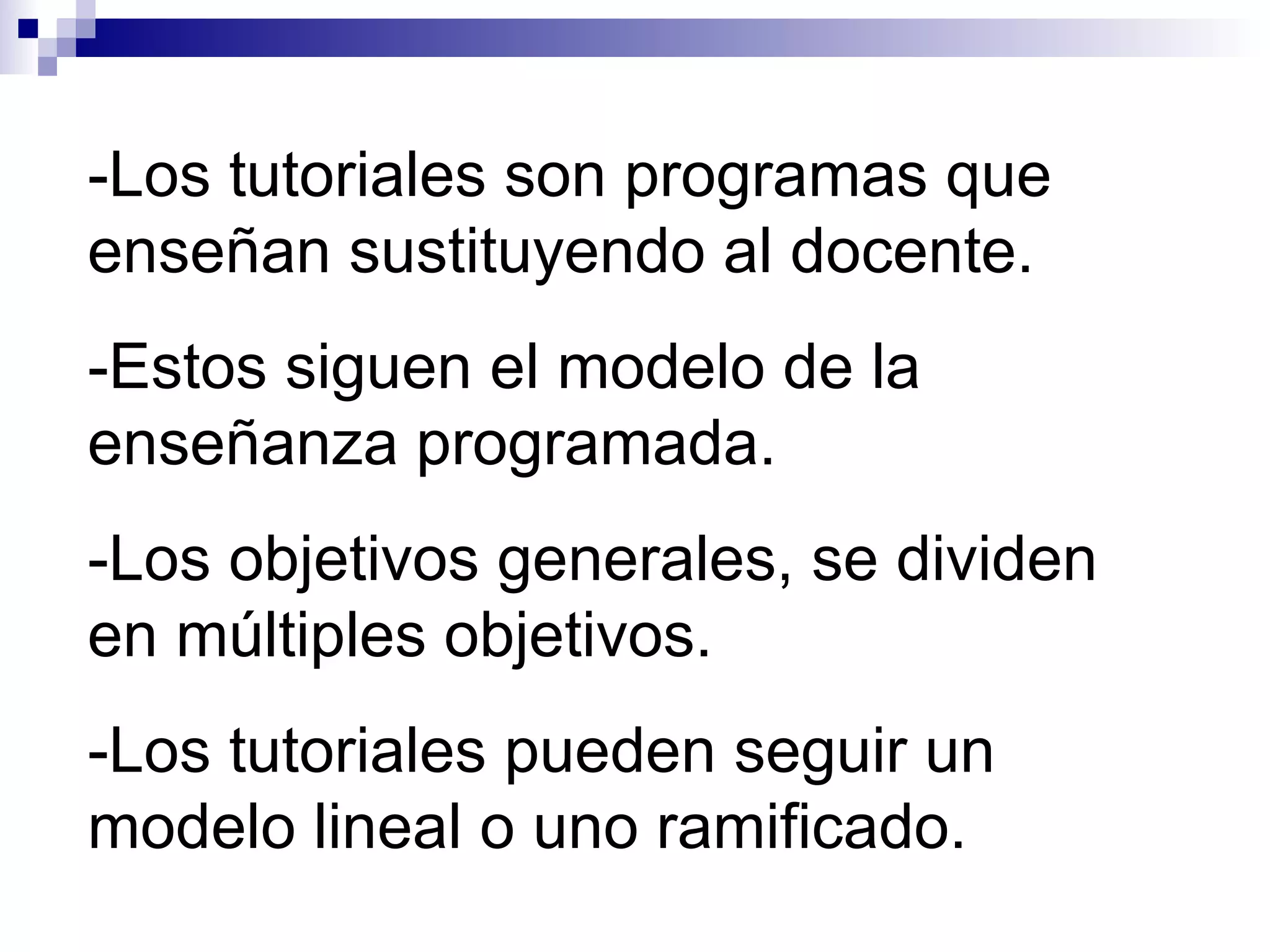 -Los tutoriales son programas que
enseñan sustituyendo al docente.
-Estos siguen el modelo de la
enseñanza programada.
-Los objetivos generales, se dividen
en múltiples objetivos.
-Los tutoriales pueden seguir un
modelo lineal o uno ramificado.
 