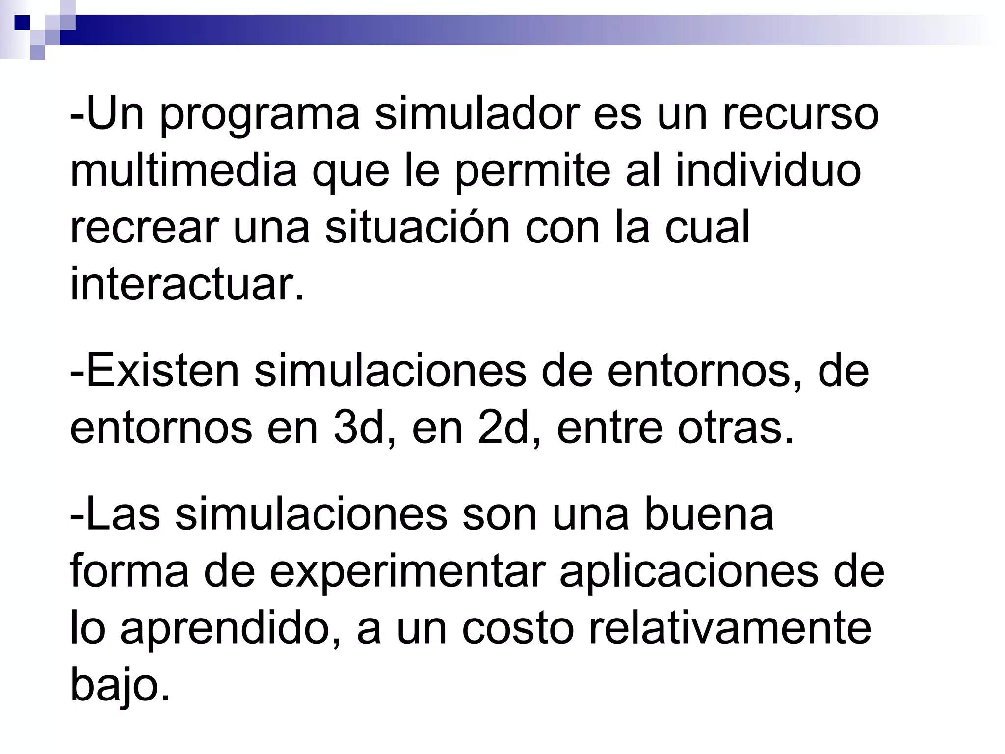 -Un programa simulador es un recurso
multimedia que le permite al individuo
recrear una situación con la cual
interactuar.
-Existen simulaciones de entornos, de
entornos en 3d, en 2d, entre otras.
-Las simulaciones son una buena
forma de experimentar aplicaciones de
lo aprendido, a un costo relativamente
bajo.
 