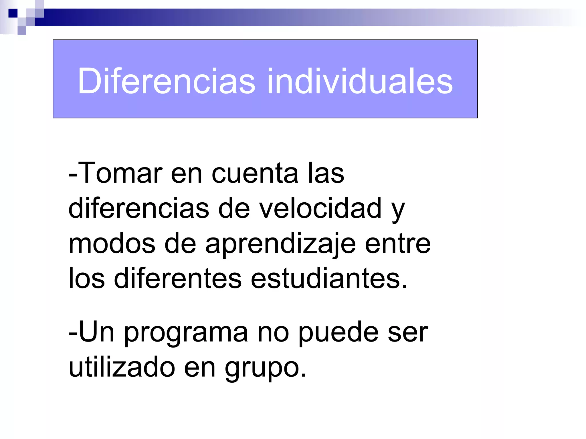 Diferencias individuales

-Tomar en cuenta las
diferencias de velocidad y
modos de aprendizaje entre
los diferentes estudiantes.
-Un programa no puede ser
utilizado en grupo.
 