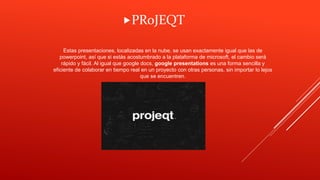 Estas presentaciones, localizadas en la nube, se usan exactamente igual que las de
powerpoint, así que si estás acostumbrado a la plataforma de microsoft, el cambio será
rápido y fácil. Al igual que google docs, google presentations es una forma sencilla y
eficiente de colaborar en tiempo real en un proyecto con otras personas, sin importar lo lejos
que se encuentren.
PRoJEQT
 