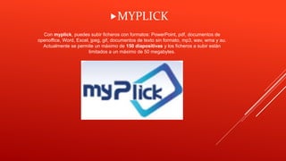 Con myplick, puedes subir ficheros con formatos: PowerPoint, pdf, documentos de
openoffice, Word, Excel, jpeg, gif, documentos de texto sin formato, mp3, wav, wma y au.
Actualmente se permite un máximo de 150 diapositivas y los ficheros a subir están
limitados a un máximo de 50 megabytes.
MYPLICK
 
