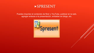 Puedes importar el contenido de flickr y YouTube, publicar en la web,
agregar enlaces a la presentación, embeber en blogs, etc.
SPRESENT
 