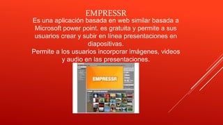 Es una aplicación basada en web similar basada a
Microsoft power point. es gratuita y permite a sus
usuarios crear y subir en línea presentaciones en
diapositivas.
Permite a los usuarios incorporar imágenes, videos
y audio en las presentaciones.
EMPRESSR
 