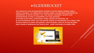 una manera de crear presentaciones; permite el acceso desde cualquier lugar y
sistema operativo. con sliderocket se puede realizar una llamativa presentación de
diapositivas, de forma sencilla y con muy buenos resultados. permite crear
presentaciones en línea y compartirlas con otras personas.
se pueden poner fotos, animaciones, textos, efectos de transición, etc.
es una herramienta online, que nos permite insertar la presentación en un blog o web
de forma directa sin tener que pasarla a otros formatos, como es el caso de power
point, donde sí tendríamos que hacerlo para poder insertarlas en nuestro sitio.
SLIDERROCKET
 