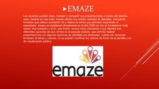 Los usuarios pueden crear, manejar y compartir sus presentaciones a través del sistema
saas, basada en una nube. emaze ofrece una amplia variedad de plantillas, incluyendo
formatos que utilizan animación 3d y videos de fondo que permiten sorprender al
espectador. emaze se estableció oficialmente en el año 2009 por los co fundadores motti
nisani, shai schwartz y el Dr. arie livshin. emaze inicio ofreciendo a sus clientes tres
diferentes opciones de uso: el free es el paquete gratuito, que permite realizar
presentaciones con algunas opciones de plantillas pre diseñadas, cuenta con opciones
limitadas de letras y colores, no se pueden modificar los colores de fondo de la plantilla y es
de visualización pública.
EMAZE
 