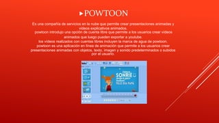 Es una compañía de servicios en la nube que permite crear presentaciones animadas y
videos explicativos animados.
powtoon introdujo una opción de cuenta libre que permite a los usuarios crear vídeos
animados que luego pueden exportar a youtube.
los vídeos realizados con cuentas libres incluyen la marca de agua de powtoon.
powtoon es una aplicación en línea de animación que permite a los usuarios crear
presentaciones animadas con objetos, texto, imagen y sonido predeterminados o subidos
por el usuario.
POWTOON
 