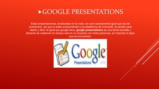 Estas presentaciones, localizadas en la nube, se usan exactamente igual que las de
powerpoint, así que si estás acostumbrado a la plataforma de microsoft, el cambio será
rápido y fácil. Al igual que google docs, google presentations es una forma sencilla y
eficiente de colaborar en tiempo real en un proyecto con otras personas, sin importar lo lejos
que se encuentren.
GOOGLE PRESENTATIONS
 