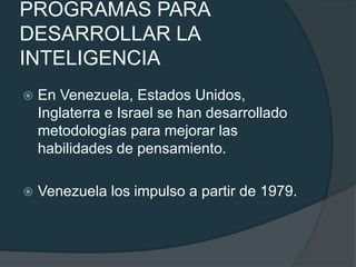 PROGRAMAS PARA 
DESARROLLAR LA 
INTELIGENCIA 
 En Venezuela, Estados Unidos, 
Inglaterra e Israel se han desarrollado 
metodologías para mejorar las 
habilidades de pensamiento. 
 Venezuela los impulso a partir de 1979. 
 