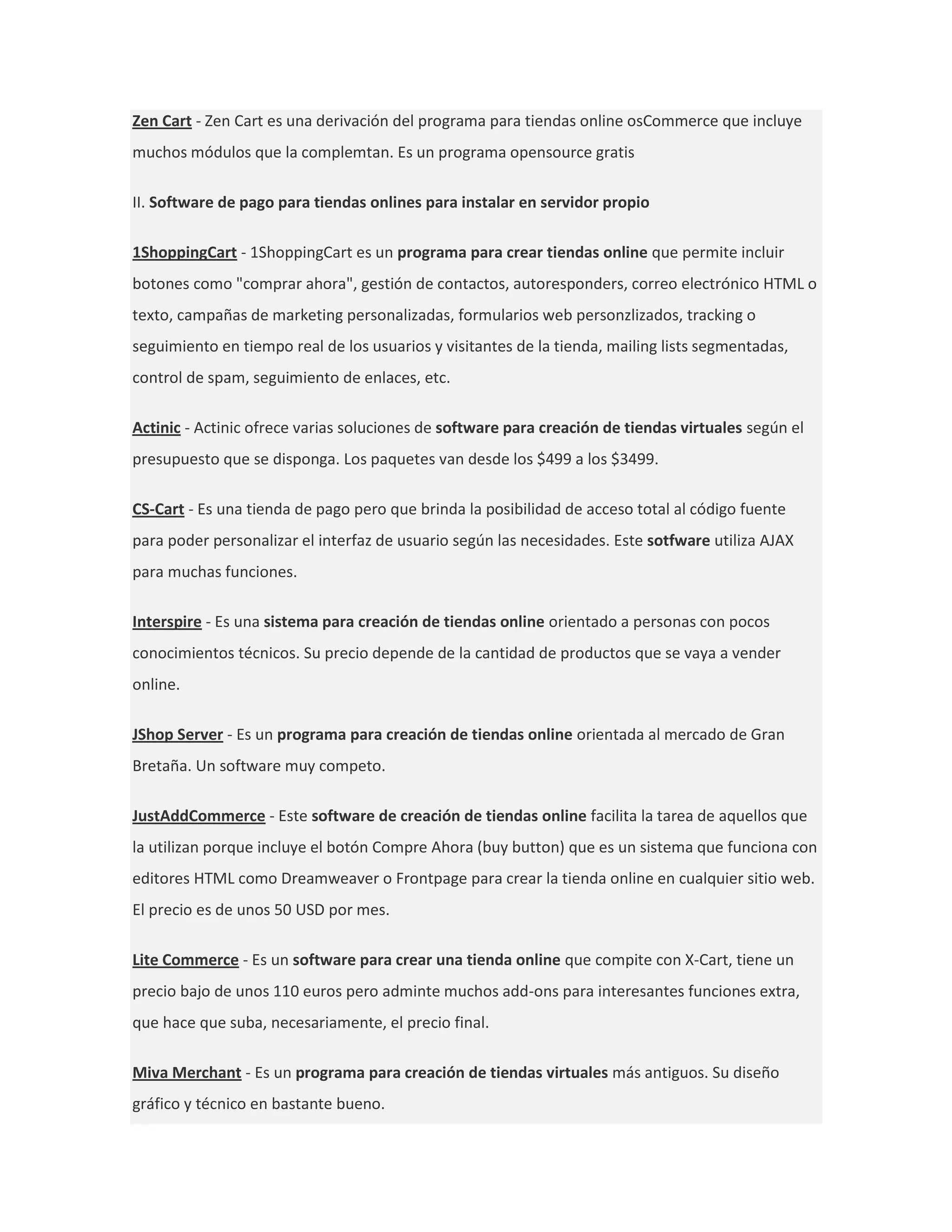 Zen Cart - Zen Cart es una derivación del programa para tiendas online osCommerce que incluye
muchos módulos que la complemtan. Es un programa opensource gratis

II. Software de pago para tiendas onlines para instalar en servidor propio

1ShoppingCart - 1ShoppingCart es un programa para crear tiendas online que permite incluir
botones como "comprar ahora", gestión de contactos, autoresponders, correo electrónico HTML o
texto, campañas de marketing personalizadas, formularios web personzlizados, tracking o
seguimiento en tiempo real de los usuarios y visitantes de la tienda, mailing lists segmentadas,
control de spam, seguimiento de enlaces, etc.

Actinic - Actinic ofrece varias soluciones de software para creación de tiendas virtuales según el
presupuesto que se disponga. Los paquetes van desde los $499 a los $3499.

CS-Cart - Es una tienda de pago pero que brinda la posibilidad de acceso total al código fuente
para poder personalizar el interfaz de usuario según las necesidades. Este sotfware utiliza AJAX
para muchas funciones.

Interspire - Es una sistema para creación de tiendas online orientado a personas con pocos
conocimientos técnicos. Su precio depende de la cantidad de productos que se vaya a vender
online.

JShop Server - Es un programa para creación de tiendas online orientada al mercado de Gran
Bretaña. Un software muy competo.

JustAddCommerce - Este software de creación de tiendas online facilita la tarea de aquellos que
la utilizan porque incluye el botón Compre Ahora (buy button) que es un sistema que funciona con
editores HTML como Dreamweaver o Frontpage para crear la tienda online en cualquier sitio web.
El precio es de unos 50 USD por mes.

Lite Commerce - Es un software para crear una tienda online que compite con X-Cart, tiene un
precio bajo de unos 110 euros pero adminte muchos add-ons para interesantes funciones extra,
que hace que suba, necesariamente, el precio final.

Miva Merchant - Es un programa para creación de tiendas virtuales más antiguos. Su diseño
gráfico y técnico en bastante bueno.
 