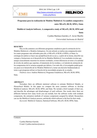 2014, Vol. 19 No 2, pp. 1-24
1
http://www.unioviedo.es/reunido
/index.php/Rema
Programas para la realización de Modelos Multinivel. Un análisis comparativo
entre MLwiN, HLM, SPSS y Stata
Multilevel Analysis Software. A comparative study of MLwiN, HLM, SPSS and
Stata
Cynthia Martínez-Garrido y F. Javier Murillo
Universidad Autónoma de Madrid
RESUMEN
Hoy en día contamos con diferentes programas estadísticos para la estimación de los
Modelos Multinivel, o Modelos Jerárquicos. En este artículo se realiza una comparación entre
los cuatro programas más utilizados para ello, el MLwiN, el HLM, el SPSS y el Stata. La
estrategia de análisis es hacer una ejemplificación de su uso y, a partir de la misma, describir sus
ventajas y limitaciones en el desarrollo de los Modelos Multinivel. Los resultados revelan que,
aunque esencialmente muestran los mismos resultados, existen diferencias en torno a la cantidad
de niveles de análisis que soportan, el tratamiento de los residuos, o el método de estimación de
los componentes de la varianza asignado por defecto. Con todo ello, el investigador podrá guiar
sus pasos en el desarrollo de los Modelos Multinivel y tomar una decisión fundamentada en
torno a qué programa utilizar en función de las necesidades propias de su estudio.
Palabras clave: Análisis Multinivel, Programas Estadísticos, MLwiN, HLM, SPSS,
Stata.
ABSTRACT
Nowadays there are different statistical software to estimate Multilevel Models, or
Hierarchical Models. In this paper we compare the more common software to develop
Multilevel analysis: MLwiN, HLM, SPSS, and Stata. We include a brief example of their use,
and describe the advantages and disadvantages of each software. Our results show there are
differents between how many levels you can include, how the software works with residuals
components, the estimation methods of variance components assigned by default. Researchers
can see the Multilevel Analysis process, and decide which software is the best for their study.
Keywords: Multilevel Analysis, Statistical Software, MLwiN, HLM, SPSS, Stata.
Contacto:
Cynthia Martínez-Garrido.
E-mail: Cynthia.martinez@uam.es
 