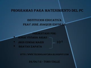 PROGRAMAS PARA MATENIMIENTO DEL PC

          INSTITUCION EDUCATIVA
        FRAY JOSE JOAQUIN ESCOBAR

               PRESENTADO POR:
 •   ANGIE VIVIANA ARIAS
 •   JHON EDWAR MARIN            10-2
 •   BRAYAN ZAPATA

      http//www.Technologyjba.blogspot.com


            24/04/12 - toro valle
 