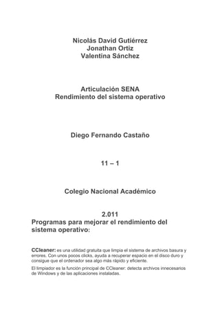 Nicolás David Gutiérrez
                         Jonathan Ortiz
                       Valentina Sánchez



                   Articulación SENA
            Rendimiento del sistema operativo




                    Diego Fernando Castaño



                                   11 – 1



                Colegio Nacional Académico


                    2.011
Programas para mejorar el rendimiento del
sistema operativo:

CCleaner: es una utilidad gratuita que limpia el sistema de archivos basura y
errores. Con unos pocos clicks, ayuda a recuperar espacio en el disco duro y
consigue que el ordenador sea algo más rápido y eficiente.
El limpiador es la función principal de CCleaner: detecta archivos innecesarios
de Windows y de las aplicaciones instaladas.
 