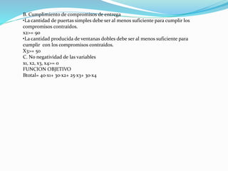 B. Cumplimiento de compromisos de entrega 
•La cantidad de puertas simples debe ser al menos suficiente para cumplir los 
compromisos contraídos. 
x2>= 90 
•La cantidad producida de ventanas dobles debe ser al menos suficiente para 
cumplir con los compromisos contraídos. 
X3>= 50 
C. No negatividad de las variables 
x1, x2, x3, x4>= 0 
FUNCION OBJETIVO 
Btotal= 40·x1+ 30·x2+ 25·x3+ 30·x4 
 