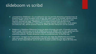 slideboom vs scribd
 Características Slideboom • Es una aplicación que nos permite almacenar presentaciones de
PowerPoint (con varios formatos como el ppt, pps, pptx o ppsx), es mundial, admite archivos
de hasta 30MB, permite un gran acceso a diferentes usuarios, puede ser gratuita o para
mayores opciones de pago . SlideShare • Es un espacio gratuito que permite enviar
presentaciones de PowerPoint u OpenOffice que luego quedan almacenadas y se les asigna
una dirección URL, admite archivos hasta de 20MB, permite interacción con los usuarios
 Slideboom y SlideShare Diferencias Forma de darle el formato de audio -El tamaño que este
puede cargar mientras que uno es de 10MB el otro es de 100MB -Uno es más rapído que otro
-Uno para mayores opciones se necesita PAGAR Semejanzas Necesitas registrarte -Es
totalmente gratuito -Puedes almacenar online tus presentaciones -Es fácil de usar.
 Conclusión • Aunque muchas personas creen que usar estas dos plataformas es lo mismo,
cada una posee diferentes características que las hacen diferentes y las hace mejores o
peores, así que dependiendo que es lo que tu busques puedes escoger alguna de estas dos.
 