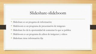 Slideshare-slideboom
• Slideshare es un progama de información
• Slideboom es un programa de presentación de imágenes
• Slideshare les da la oportunidad de comentar lo que se publica
• Slideboom es un programa de editor de imágenes y videos
• Slideshare tiene información fija
 