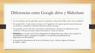 Diferencias entre Google drive y Slideshare
• Es el reemplazo de Google Docs que ha cambiado su dirección URL, entre otras cualidades
• En google drive Cada usuario cuenta con 15 gigabytes de espacio gratuito para almacenar
sus archivos, ampliables mediante diferentes planes de pago
• Es accesible a través del sitio web desde computadoras y dispone de aplicaciones para
Android e iOS que permiten editar documentos y hojas de cálculo
• SlideShare es un sitio web 2.0 de alojamiento de diapositivas que ofrece a los usuarios la
posibilidad de subir y compartir en público o en privado presentaciones de
diapositivas en PowerPoint
• la mayoría de documentos de texto sin formato (.txt), e incluso algunos formatos
de audio y vídeo.
 