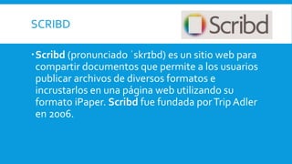 SCRIBD
Scribd (pronunciado ˈskrɪbd) es un sitio web para
compartir documentos que permite a los usuarios
publicar archivos de diversos formatos e
incrustarlos en una página web utilizando su
formato iPaper. Scribd fue fundada porTrip Adler
en 2006.
 
